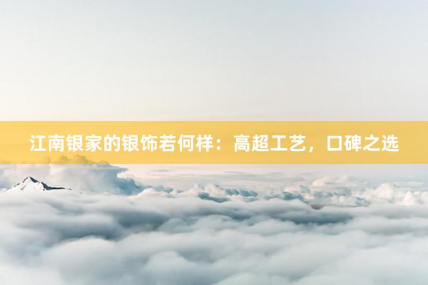 江南银家的银饰若何样：高超工艺，口碑之选