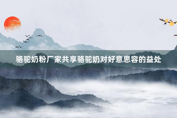 骆驼奶粉厂家共享骆驼奶对好意思容的益处