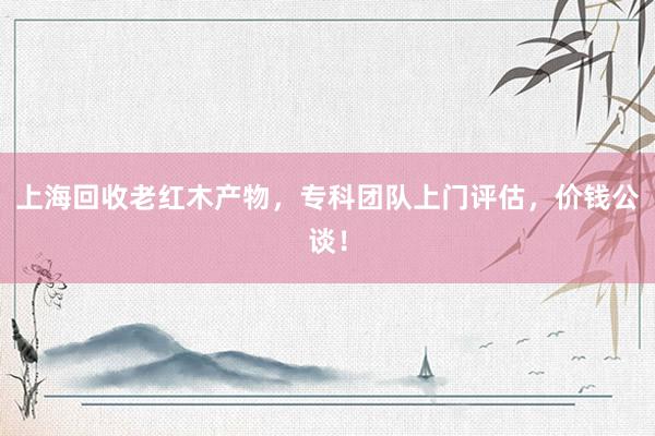 上海回收老红木产物，专科团队上门评估，价钱公谈！