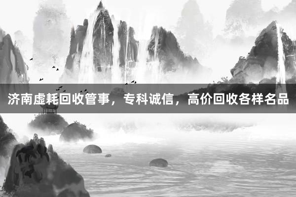 济南虚耗回收管事，专科诚信，高价回收各样名品